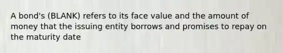 A bond's (BLANK) refers to its face value and the amount of money that the issuing entity borrows and promises to repay on the maturity date