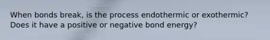 When bonds break, is the process endothermic or exothermic? Does it have a positive or negative bond energy?