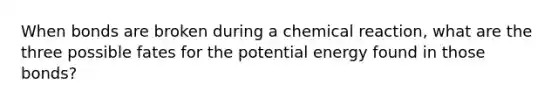 When bonds are broken during a chemical reaction, what are the three possible fates for the potential energy found in those bonds?