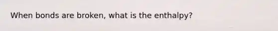 When bonds are broken, what is the enthalpy?