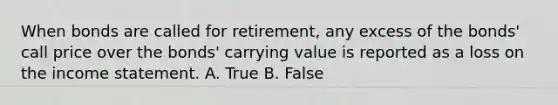 When bonds are called for retirement, any excess of the bonds' call price over the bonds' carrying value is reported as a loss on the income statement. A. True B. False