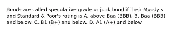 Bonds are called speculative grade or junk bond if their Moody's and Standard & Poor's rating is A. above Baa (BBB). B. Baa (BBB) and below. C. B1 (B+) and below. D. A1 (A+) and below