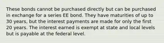 These bonds cannot be purchased directly but can be purchased in exchange for a series EE bond. They have maturities of up to 30 years, but the interest payments are made for only the first 20 years. The interest earned is exempt at state and local levels but is payable at the federal level.