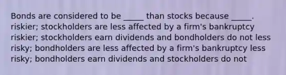 Bonds are considered to be _____ than stocks because _____. riskier; stockholders are less affected by a firm's bankruptcy riskier; stockholders earn dividends and bondholders do not less risky; bondholders are less affected by a firm's bankruptcy less risky; bondholders earn dividends and stockholders do not