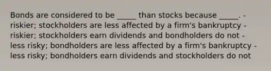 Bonds are considered to be _____ than stocks because _____. - riskier; stockholders are less affected by a firm's bankruptcy - riskier; stockholders earn dividends and bondholders do not - less risky; bondholders are less affected by a firm's bankruptcy - less risky; bondholders earn dividends and stockholders do not