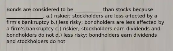 Bonds are considered to be ___________ than stocks because _______________. a.) riskier; stockholders are less affected by a firm's bankruptcy b.) less risky; bondholders are less affected by a firm's bankruptcy c.) riskier; stockholders earn dividends and bondholders do not d.) less risky; bondholders earn dividends and stockholders do not