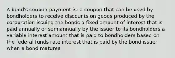 A bond's coupon payment is: a coupon that can be used by bondholders to receive discounts on goods produced by the corporation issuing the bonds a fixed amount of interest that is paid annually or semiannually by the issuer to its bondholders a variable interest amount that is paid to bondholders based on the federal funds rate interest that is paid by the bond issuer when a bond matures