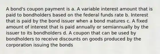 A bond's coupon payment is a. A variable interest amount that is paid to bondholders based on the federal funds rate b. Interest that is paid by the bond issuer when a bond matures c. A fixed amount of interest that is paid annually or semiannually by the issuer to its bondholders d. A coupon that can be used by bondholders to receive discounts on goods produced by the corporation issuing the bonds