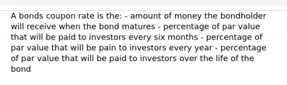 A bonds coupon rate is the: - amount of money the bondholder will receive when the bond matures - percentage of par value that will be paid to investors every six months - percentage of par value that will be pain to investors every year - percentage of par value that will be paid to investors over the life of the bond