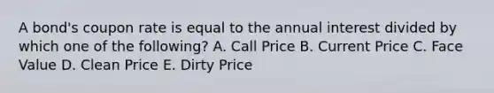 A bond's coupon rate is equal to the annual interest divided by which one of the following? A. Call Price B. Current Price C. Face Value D. Clean Price E. Dirty Price