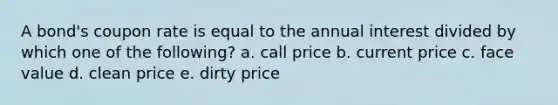 A bond's coupon rate is equal to the annual interest divided by which one of the following? a. call price b. current price c. face value d. clean price e. dirty price