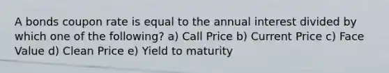 A bonds coupon rate is equal to the annual interest divided by which one of the following? a) Call Price b) Current Price c) Face Value d) Clean Price e) Yield to maturity