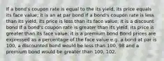 If a bond's coupon rate is equal to the its yield, its price equals its face value; it is an at par bond If a bond's coupon rate is less than its yield, its price is less than its face value; it is a discount bond If a bond's coupon rate is greater than its yield, its price is greater than its face value; it is a premium bond Bond prices are expressed as a percentage of the face value e.g. a bond at par is 100, a discounted bond would be less than 100, 98 and a premium bond would be greater than 100, 102.