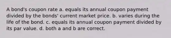 A bond's coupon rate a. equals its annual coupon payment divided by the bonds' current market price. b. varies during the life of the bond. c. equals its annual coupon payment divided by its par value. d. both a and b are correct.