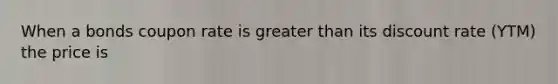 When a bonds coupon rate is greater than its discount rate (YTM) the price is