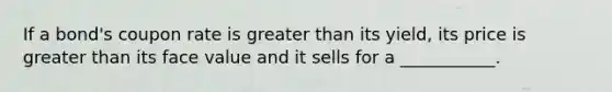 If a bond's coupon rate is greater than its yield, its price is greater than its face value and it sells for a ___________.