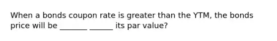 When a bonds coupon rate is greater than the YTM, the bonds price will be _______ ______ its par value?