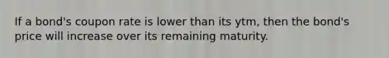 If a bond's coupon rate is lower than its ytm, then the bond's price will increase over its remaining maturity.