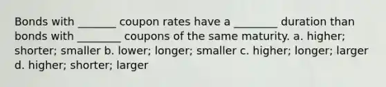 Bonds with _______ coupon rates have a ________ duration than bonds with ________ coupons of the same maturity. a. higher; shorter; smaller b. lower; longer; smaller c. higher; longer; larger d. higher; shorter; larger