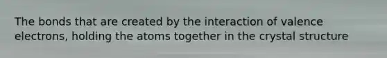 The bonds that are created by the interaction of valence electrons, holding the atoms together in the crystal structure