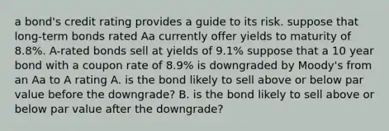 a bond's credit rating provides a guide to its risk. suppose that long-term bonds rated Aa currently offer yields to maturity of 8.8%. A-rated bonds sell at yields of 9.1% suppose that a 10 year bond with a coupon rate of 8.9% is downgraded by Moody's from an Aa to A rating A. is the bond likely to sell above or below par value before the downgrade? B. is the bond likely to sell above or below par value after the downgrade?