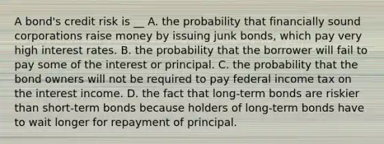 A bond's credit risk is __ A. the probability that financially sound corporations raise money by issuing junk bonds, which pay very high interest rates. B. the probability that the borrower will fail to pay some of the interest or principal. C. the probability that the bond owners will not be required to pay federal income tax on the interest income. D. the fact that long-term bonds are riskier than short-term bonds because holders of long-term bonds have to wait longer for repayment of principal.