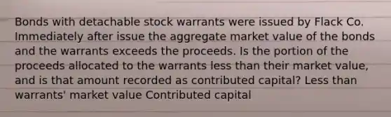 Bonds with detachable stock warrants were issued by Flack Co. Immediately after issue the aggregate market value of the bonds and the warrants exceeds the proceeds. Is the portion of the proceeds allocated to the warrants less than their market value, and is that amount recorded as contributed capital? Less than warrants' market value Contributed capital