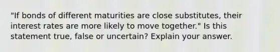 "If bonds of different maturities are close substitutes, their interest rates are more likely to move together." Is this statement true, false or uncertain? Explain your answer.