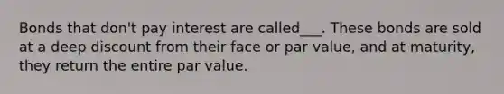 Bonds that don't pay interest are called___. These bonds are sold at a deep discount from their face or par value, and at maturity, they return the entire par value.