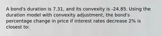 A bond's duration is 7.31, and its convexity is -24.85. Using the duration model with convexity adjustment, the bond's percentage change in price if interest rates decrease 2% is closest to: