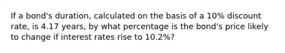 If a bond's duration, calculated on the basis of a 10% discount rate, is 4.17 years, by what percentage is the bond's price likely to change if interest rates rise to 10.2%?