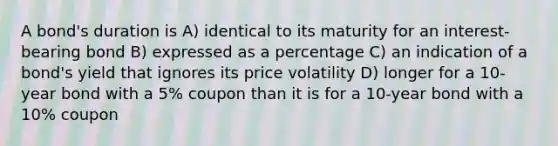 A bond's duration is A) identical to its maturity for an interest-bearing bond B) expressed as a percentage C) an indication of a bond's yield that ignores its price volatility D) longer for a 10-year bond with a 5% coupon than it is for a 10-year bond with a 10% coupon