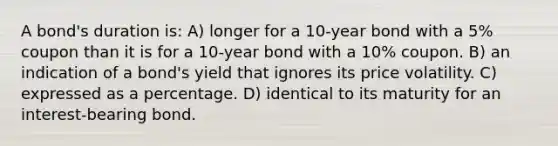 A bond's duration is: A) longer for a 10-year bond with a 5% coupon than it is for a 10-year bond with a 10% coupon. B) an indication of a bond's yield that ignores its price volatility. C) expressed as a percentage. D) identical to its maturity for an interest-bearing bond.