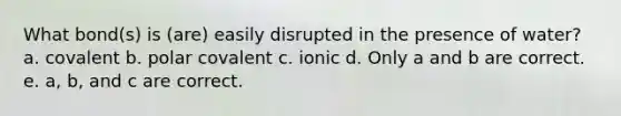 What bond(s) is (are) easily disrupted in the presence of water? a. covalent b. polar covalent c. ionic d. Only a and b are correct. e. a, b, and c are correct.