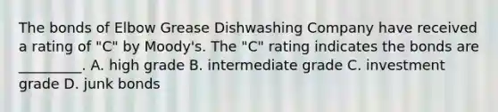 The bonds of Elbow Grease Dishwashing Company have received a rating of "C" by Moody's. The "C" rating indicates the bonds are _________. A. high grade B. intermediate grade C. investment grade D. junk bonds