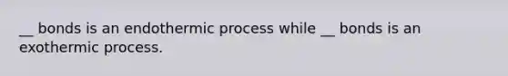 __ bonds is an endothermic process while __ bonds is an exothermic process.