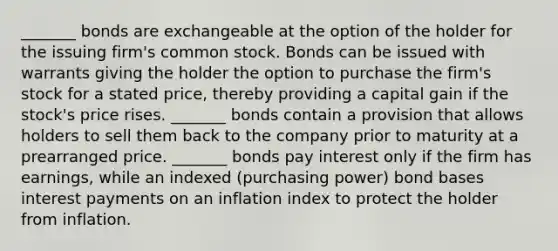 _______ bonds are exchangeable at the option of the holder for the issuing firm's common stock. Bonds can be issued with warrants giving the holder the option to purchase the firm's stock for a stated price, thereby providing a capital gain if the stock's price rises. _______ bonds contain a provision that allows holders to sell them back to the company prior to maturity at a prearranged price. _______ bonds pay interest only if the firm has earnings, while an indexed (purchasing power) bond bases interest payments on an inflation index to protect the holder from inflation.