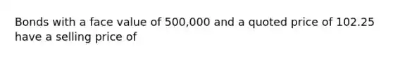 Bonds with a face value of 500,000 and a quoted price of 102.25 have a selling price of