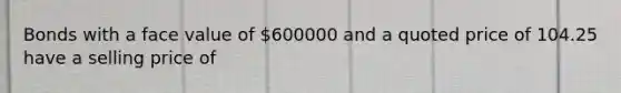 Bonds with a face value of 600000 and a quoted price of 104.25 have a selling price of