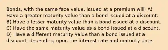 Bonds, with the same face value, issued at a premium will: A) Have a greater maturity value than a bond issued at a discount. B) Have a lesser maturity value than a bond issued at a discount. C) Have the same maturity value as a bond issued at a discount. D) Have a different maturity value than a bond issued at a discount, depending upon the interest rate and maturity date.