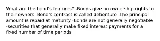 What are the bond's features? -Bonds give no ownership rights to their owners -Bond's contract is called debenture -The principal amount is repaid at maturity -Bonds are not generally negotiable -securities that generally make fixed interest payments for a fixed number of time periods