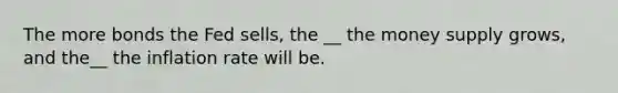 The more bonds the Fed sells, the __ the money supply grows, and the__ the inflation rate will be.