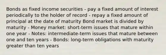 Bonds as fixed income securities - pay a fixed amount of interest periodically to the holder of record - repay a fixed amount of principal at the date of maturity Bond market is divided by maturity - Money market: short-term issues that mature within one year - Notes: intermediate-term issues that mature between one and ten years - Bonds: long-term obligations with maturity greater than ten years