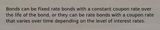 Bonds can be Fixed rate bonds with a constant coupon rate over the life of the bond, or they can be rate bonds with a coupon rate that varies over time depending on the level of interest rates.