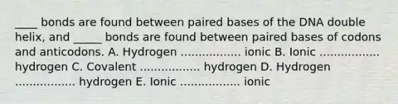 ____ bonds are found between paired bases of the DNA double helix, and _____ bonds are found between paired bases of codons and anticodons. A. Hydrogen ................. ionic B. Ionic ................. hydrogen C. Covalent ................. hydrogen D. Hydrogen ................. hydrogen E. Ionic ................. ionic