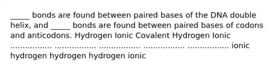 _____ bonds are found between paired bases of the DNA double helix, and _____ bonds are found between paired bases of codons and anticodons. Hydrogen Ionic Covalent Hydrogen Ionic ................. ................. ................. ................. ................. ionic hydrogen hydrogen hydrogen ionic