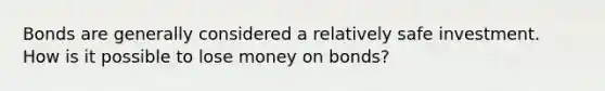 Bonds are generally considered a relatively safe investment. How is it possible to lose money on bonds?