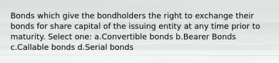 Bonds which give the bondholders the right to exchange their bonds for share capital of the issuing entity at any time prior to maturity. Select one: a.Convertible bonds b.Bearer Bonds c.Callable bonds d.Serial bonds