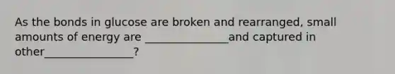 As the bonds in glucose are broken and rearranged, small amounts of energy are _______________and captured in other________________?