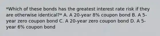 *Which of these bonds has the greatest interest rate risk if they are otherwise identical?* A. A 20-year 8% coupon bond B. A 5-year zero coupon bond C. A 20-year zero coupon bond D. A 5-year 6% coupon bond